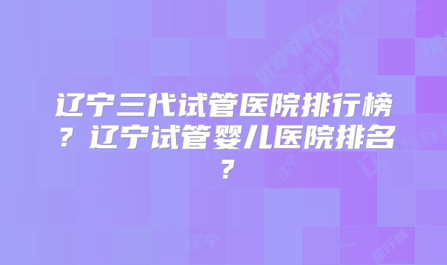 辽宁三代试管医院排行榜？辽宁试管婴儿医院排名？