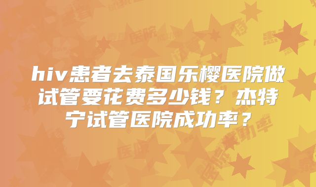 hiv患者去泰国乐樱医院做试管要花费多少钱?杰特宁试管医院成功率?