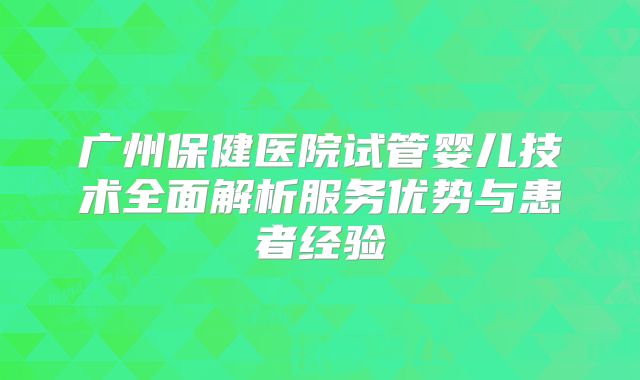 广州保健医院试管婴儿技术全面解析服务优势与患者经验