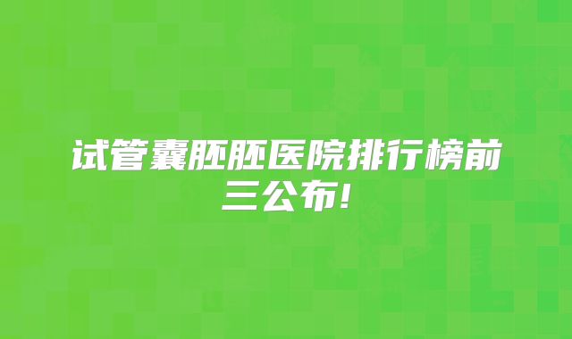 试管囊胚胚医院排行榜前三公布!