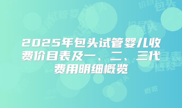 2025年包头试管婴儿收费价目表及一、二、三代费用明细概览