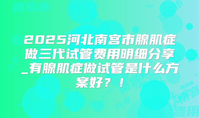 2025河北南宫市腺肌症做三代试管费用明细分享_有腺肌症做试管是什么方案好?!