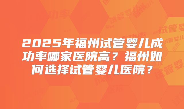 2025年福州试管婴儿成功率哪家医院高？福州如何选择试管婴儿医院？
