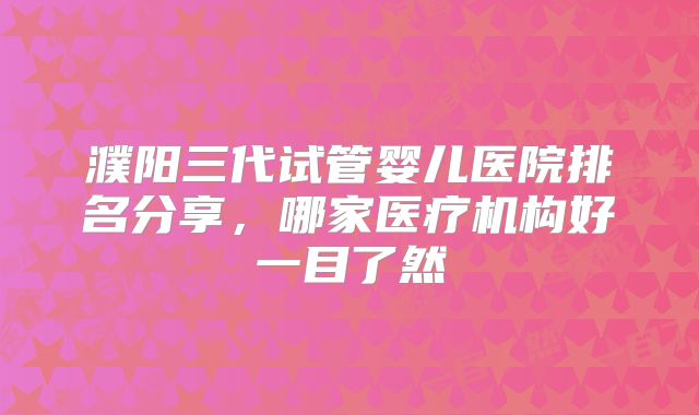 濮阳三代试管婴儿医院排名分享，哪家医疗机构好一目了然