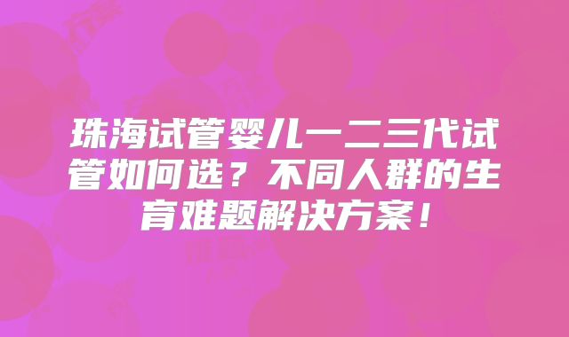 珠海试管婴儿一二三代试管如何选？不同人群的生育难题解决方案！