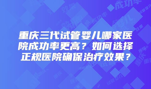 重庆三代试管婴儿哪家医院成功率更高？如何选择正规医院确保治疗效果？