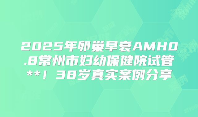 2025年卵巢早衰AMH0.8常州市妇幼保健院试管**！38岁真实案例分享