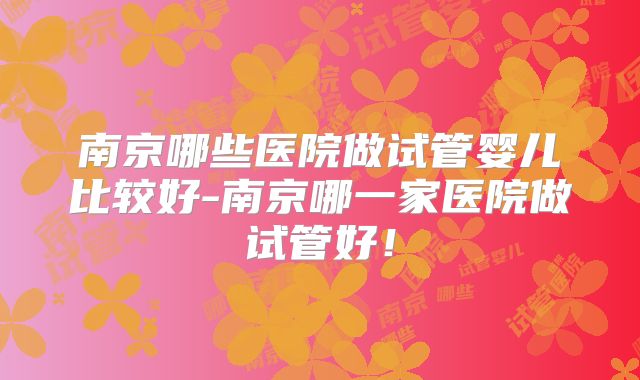 南京哪些医院做试管婴儿比较好-南京哪一家医院做试管好！