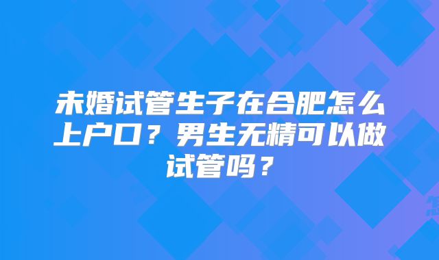 未婚试管生子在合肥怎么上户口？男生无精可以做试管吗？