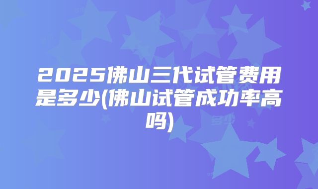 2025佛山三代试管费用是多少(佛山试管成功率高吗)