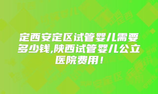 定西安定区试管婴儿需要多少钱,陕西试管婴儿公立医院费用！