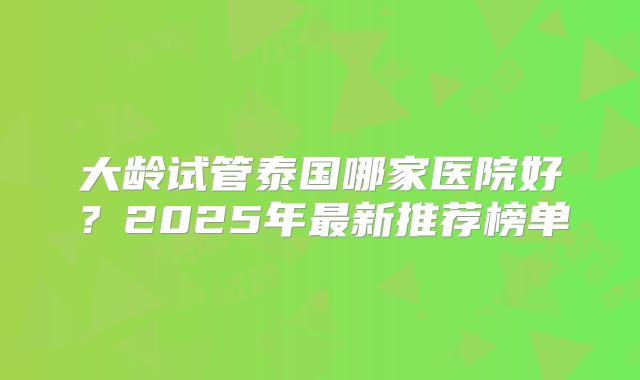 大龄试管泰国哪家医院好？2025年最新推荐榜单