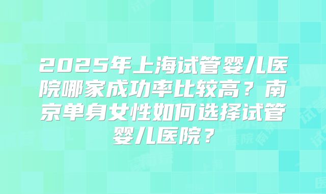 2025年上海试管婴儿医院哪家成功率比较高？南京单身女性如何选择试管婴儿医院？