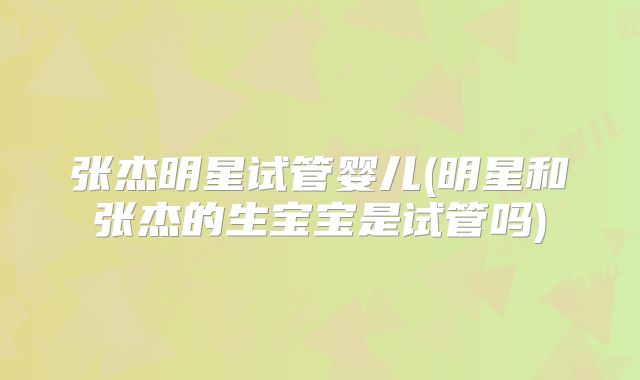 张杰明星试管婴儿(明星和张杰的生宝宝是试管吗)