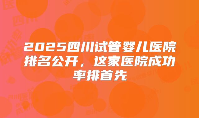2025四川试管婴儿医院排名公开，这家医院成功率排首先