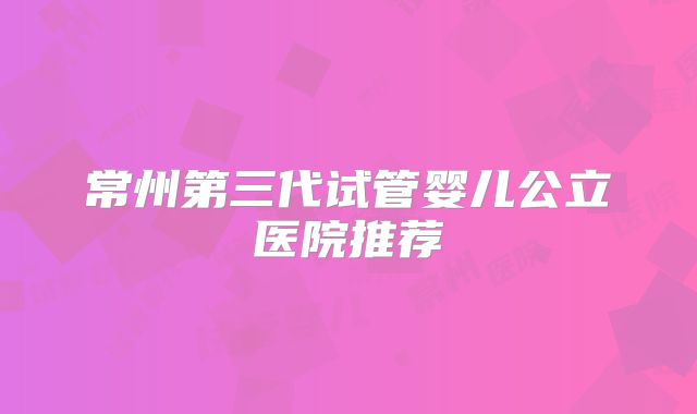 常州第三代试管婴儿公立医院推荐