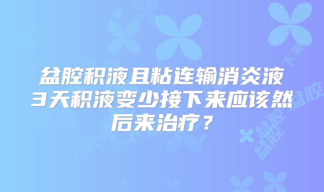 盆腔积液且粘连输消炎液3天积液变少接下来应该然后来治疗?