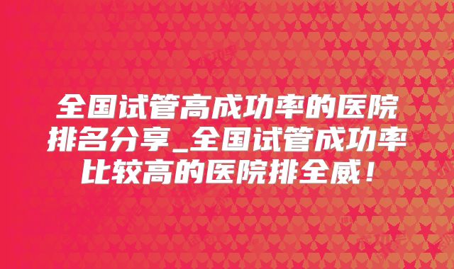 全国试管高成功率的医院排名分享_全国试管成功率比较高的医院排全威！