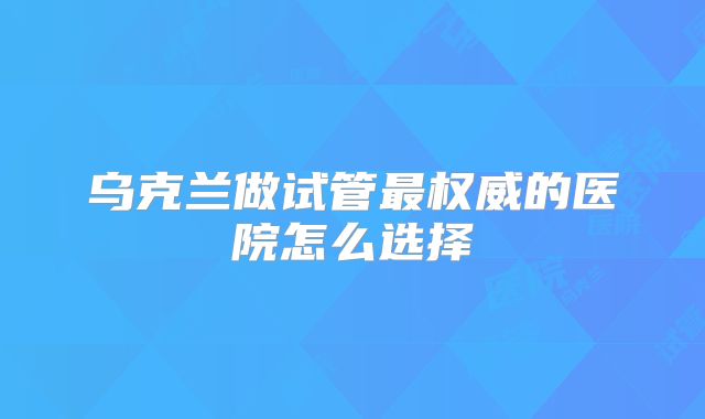 乌克兰做试管最权威的医院怎么选择