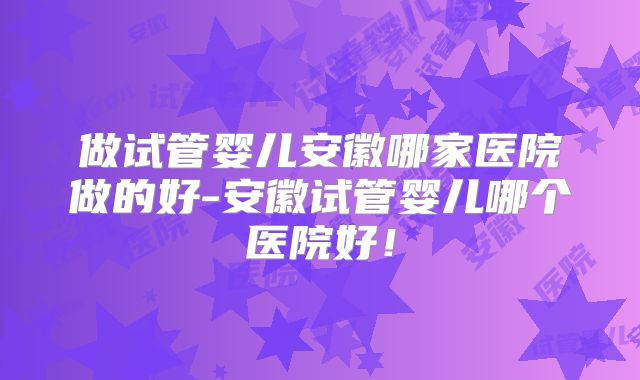 做试管婴儿安徽哪家医院做的好-安徽试管婴儿哪个医院好！