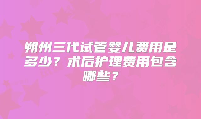 朔州三代试管婴儿费用是多少？术后护理费用包含哪些？