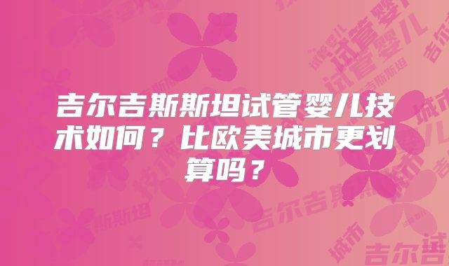 吉尔吉斯斯坦试管婴儿技术如何？比欧美城市更划算吗？