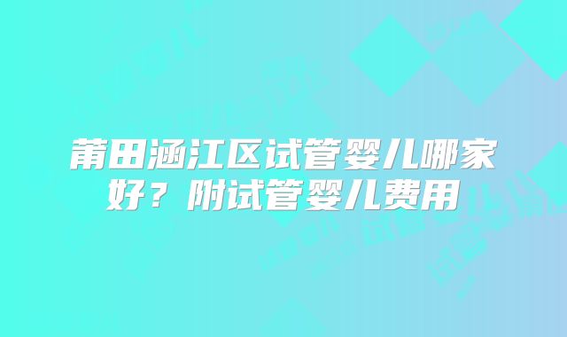 莆田涵江区试管婴儿哪家好？附试管婴儿费用