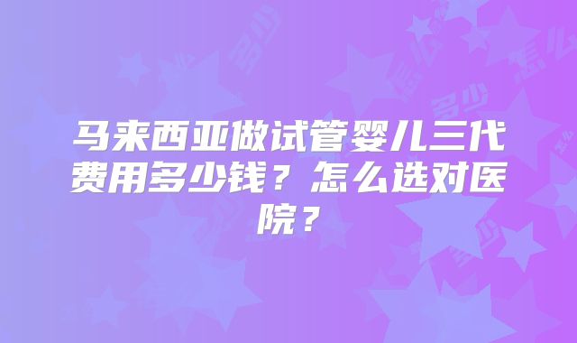 马来西亚做试管婴儿三代费用多少钱？怎么选对医院？