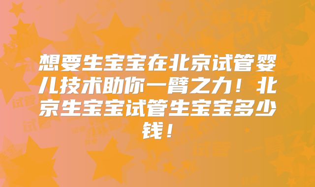 想要生宝宝在北京试管婴儿技术助你一臂之力！北京生宝宝试管生宝宝多少钱！