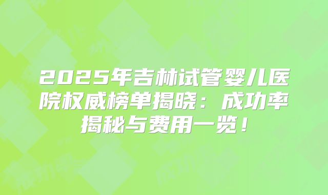 2025年吉林试管婴儿医院权威榜单揭晓：成功率揭秘与费用一览！