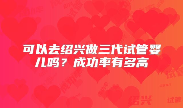 可以去绍兴做三代试管婴儿吗?成功率有多高