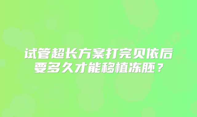 试管超长方案打完贝依后要多久才能移植冻胚？