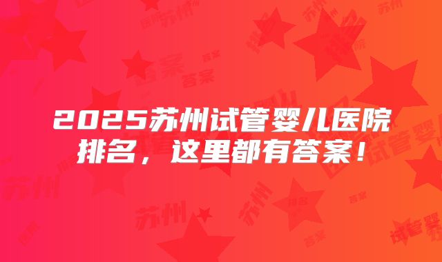2025苏州试管婴儿医院排名，这里都有答案！