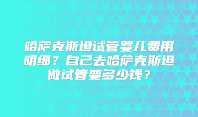 哈萨克斯坦试管婴儿费用明细？自己去哈萨克斯坦做试管要多少钱？