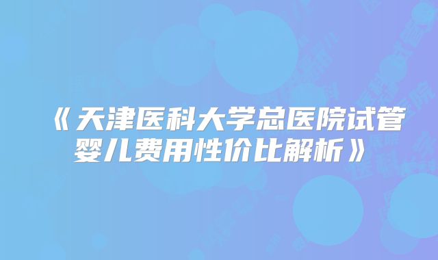 《天津医科大学总医院试管婴儿费用性价比解析》