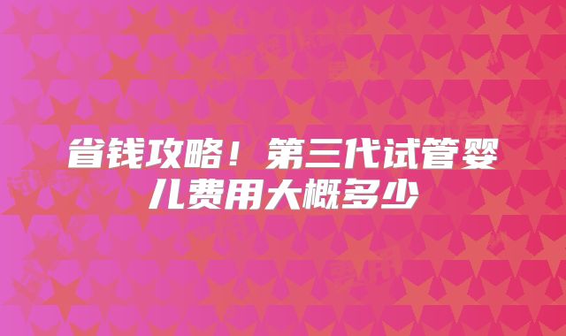 省钱攻略！第三代试管婴儿费用大概多少
