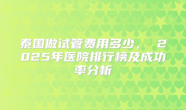 泰国做试管费用多少， 2025年医院排行榜及成功率分析