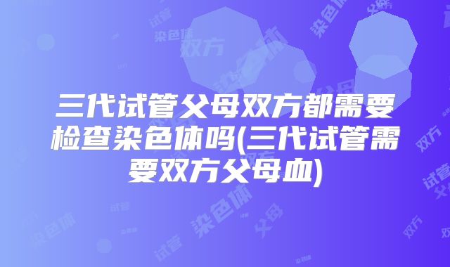 三代试管父母双方都需要检查染色体吗(三代试管需要双方父母血)
