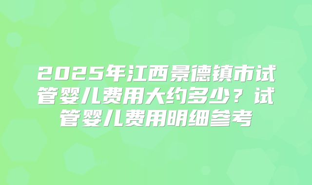 2025年江西景德镇市试管婴儿费用大约多少？试管婴儿费用明细参考