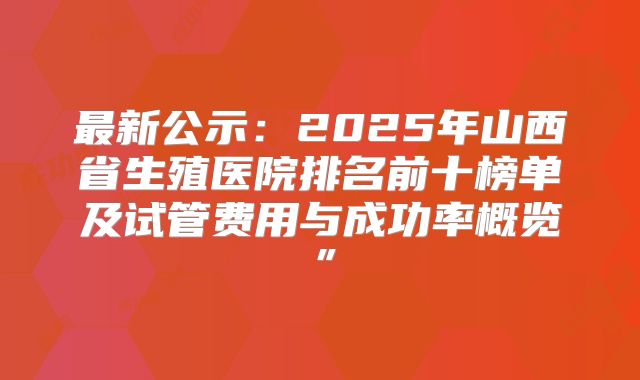 最新公示：2025年山西省生殖医院排名前十榜单及试管费用与成功率概览”