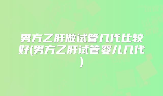 男方乙肝做试管几代比较好(男方乙肝试管婴儿几代)