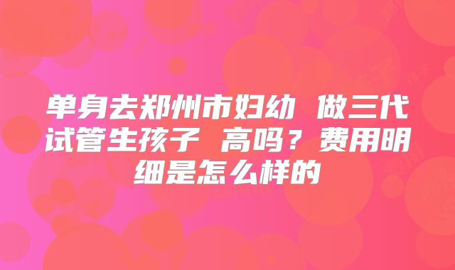 单身去郑州市妇幼 做三代试管生孩子 高吗？费用明细是怎么样的