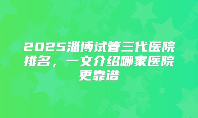 2025淄博试管三代医院排名，一文介绍哪家医院更靠谱