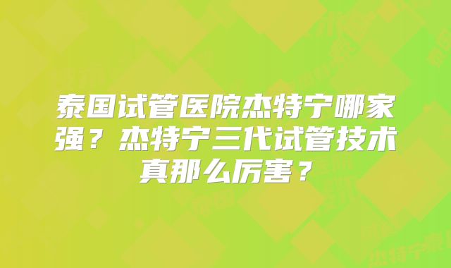泰国试管医院杰特宁哪家强？杰特宁三代试管技术真那么厉害？