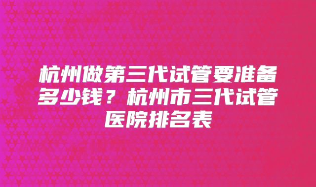 杭州做第三代试管要准备多少钱?杭州市三代试管医院排名表