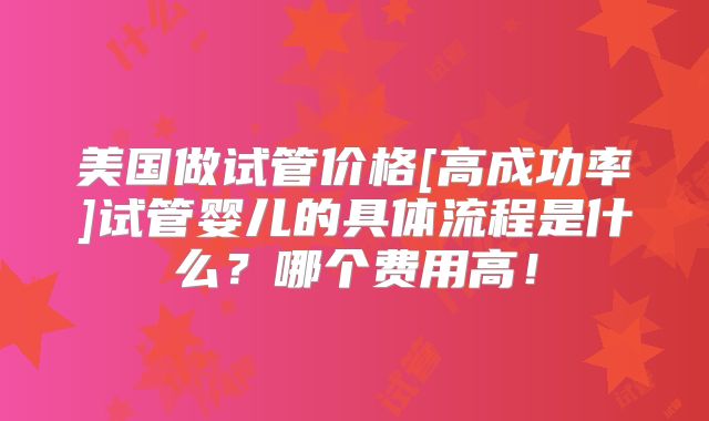 美国做试管价格[高成功率]试管婴儿的具体流程是什么？哪个费用高！