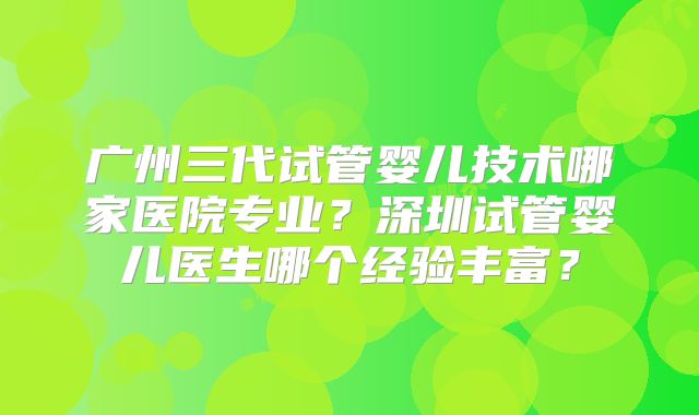 广州三代试管婴儿技术哪家医院专业？深圳试管婴儿医生哪个经验丰富？