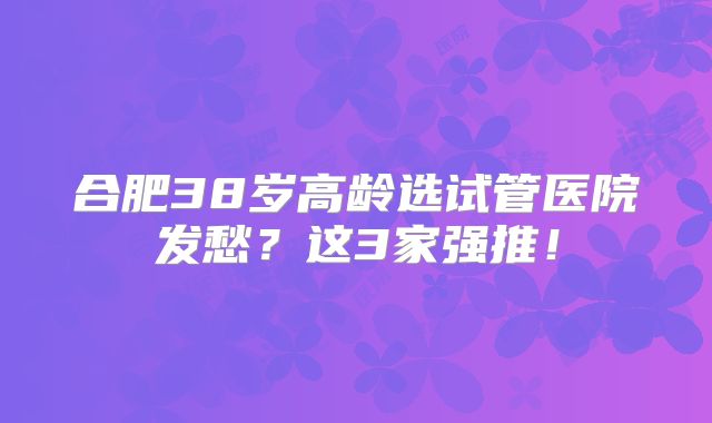 合肥38岁高龄选试管医院发愁？这3家强推！