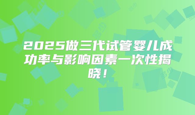 2025做三代试管婴儿成功率与影响因素一次性揭晓！