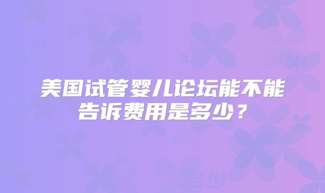 美国试管婴儿论坛能不能告诉费用是多少？